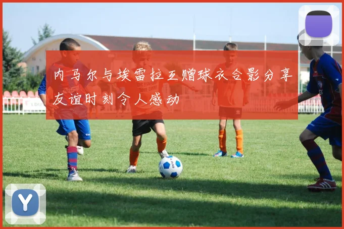 内马尔与埃雷拉互赠球衣合影分享友谊时刻令人感动