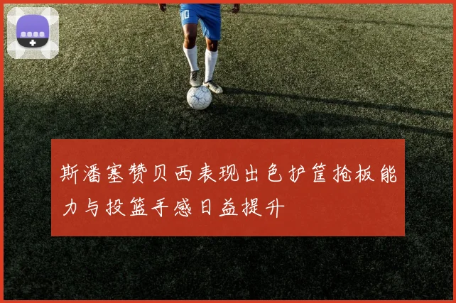 斯潘塞赞贝西表现出色护筐抢板能力与投篮手感日益提升