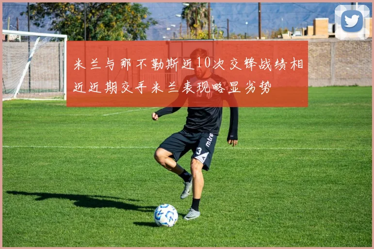 米兰与那不勒斯近10次交锋战绩相近近期交手米兰表现略显劣势