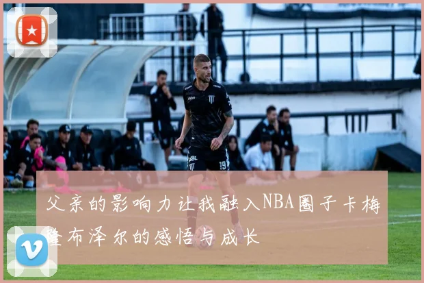 父亲的影响力让我融入NBA圈子卡梅隆布泽尔的感悟与成长