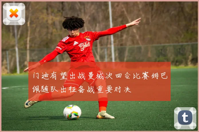 门迪有望出战曼城次回合比赛姆巴佩随队出征备战重要对决