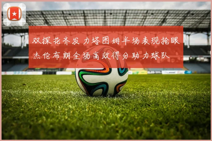 双探花齐发力塔图姆半场表现抢眼杰伦布朗全场高效得分助力球队