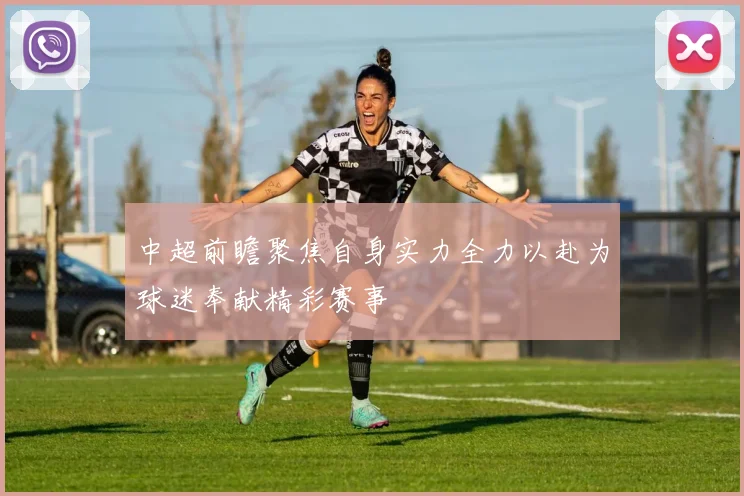 中超前瞻聚焦自身实力全力以赴为球迷奉献精彩赛事