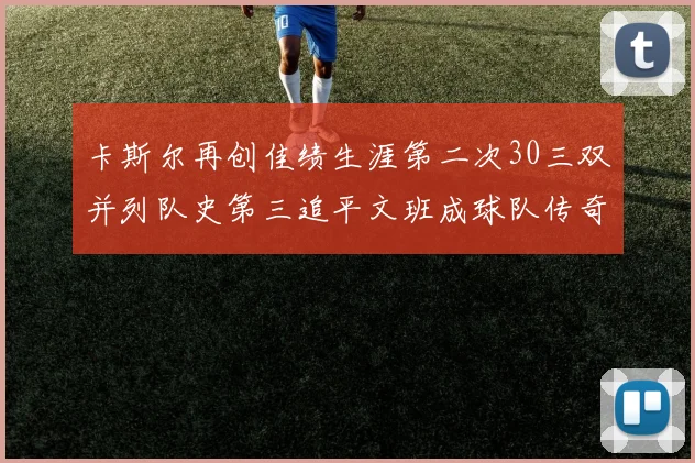 卡斯尔再创佳绩生涯第二次30三双并列队史第三追平文班成球队传奇