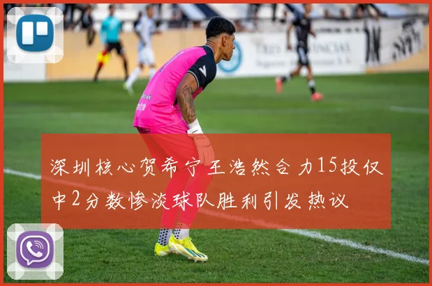 深圳核心贺希宁王浩然合力15投仅中2分数惨淡球队胜利引发热议