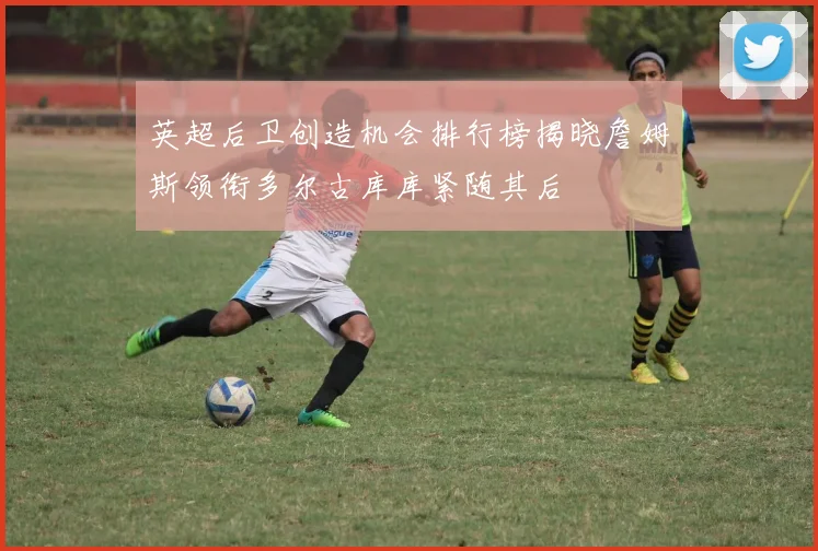 英超后卫创造机会排行榜揭晓詹姆斯领衔多尔古库库紧随其后