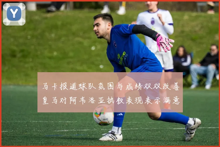 马卡报道球队氛围与成绩双双改善皇马对阿韦洛亚执教表现表示满意