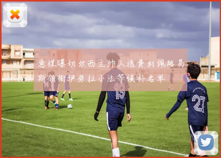 意媒曝切尔西主帅人选费利佩路易斯领衔伊劳拉小法等候补名单