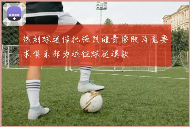 热刺球迷信托强烈谴责惨败马竞要求俱乐部为远征球迷退款