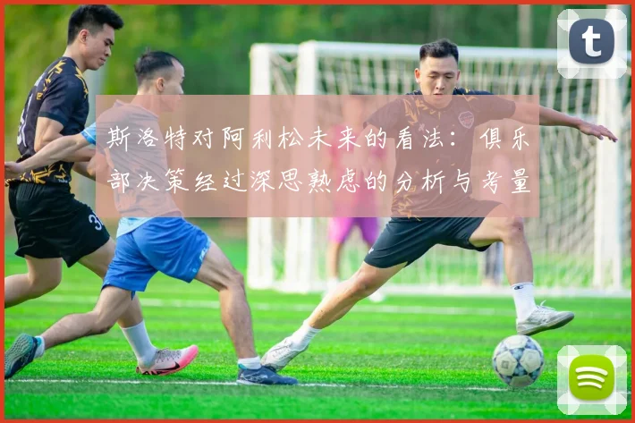 斯洛特对阿利松未来的看法：俱乐部决策经过深思熟虑的分析与考量