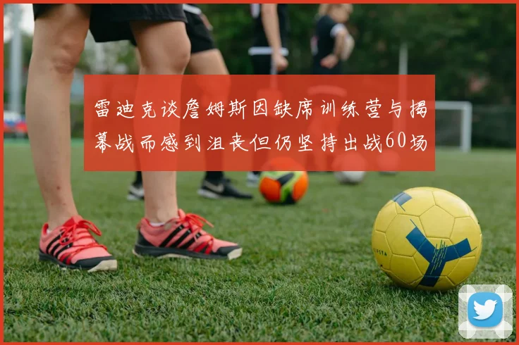 雷迪克谈詹姆斯因缺席训练营与揭幕战而感到沮丧但仍坚持出战60场比赛